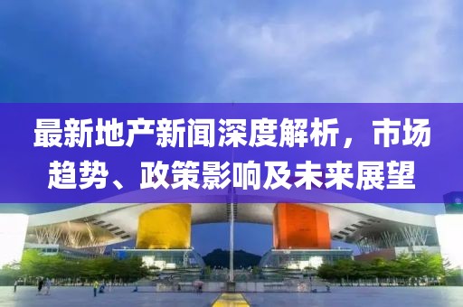 最新地產(chǎn)新聞深度解析，市場(chǎng)趨勢(shì)、政策影響及未來展望