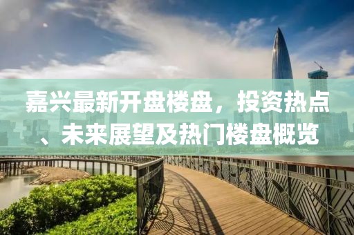 嘉興最新開(kāi)盤(pán)樓盤(pán)，投資熱點(diǎn)、未來(lái)展望及熱門(mén)樓盤(pán)概覽