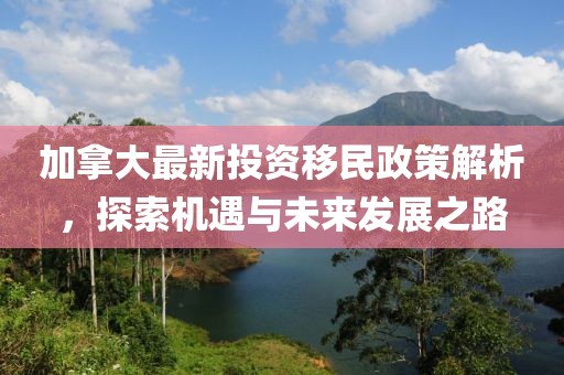 加拿大最新投資移民政策解析，探索機(jī)遇與未來發(fā)展之路