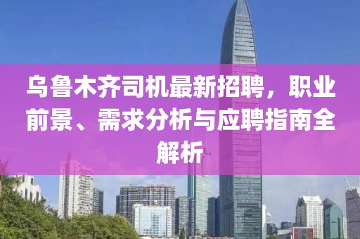 烏魯木齊司機(jī)最新招聘，職業(yè)前景、需求分析與應(yīng)聘指南全解析