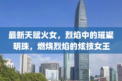 最新天賦火女，烈焰中的璀璨明珠，燃燒烈焰的炫技女王