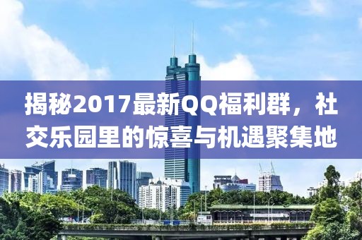 揭秘2017最新QQ福利群，社交樂園里的驚喜與機(jī)遇聚集地