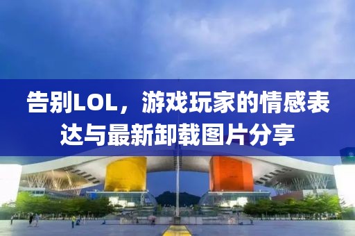 告別LOL，游戲玩家的情感表達與最新卸載圖片分享