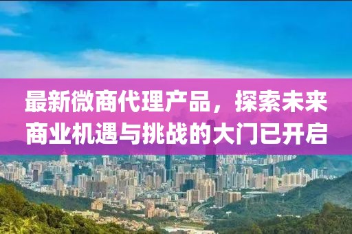 最新微商代理產(chǎn)品，探索未來商業(yè)機(jī)遇與挑戰(zhàn)的大門已開啟