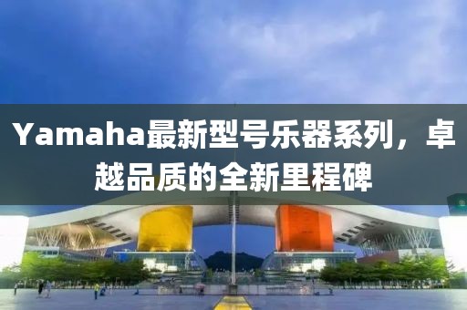 Yamaha最新型號(hào)樂器系列，卓越品質(zhì)的全新里程碑