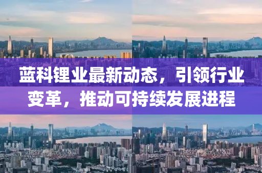 藍(lán)科鋰業(yè)最新動態(tài)，引領(lǐng)行業(yè)變革，推動可持續(xù)發(fā)展進(jìn)程