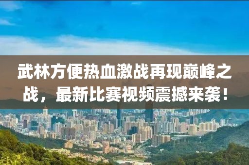 武林方便熱血激戰(zhàn)再現(xiàn)巔峰之戰(zhàn)，最新比賽視頻震撼來襲！