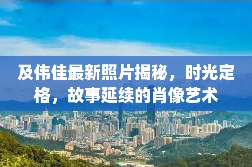 及偉佳最新照片揭秘，時(shí)光定格，故事延續(xù)的肖像藝術(shù)