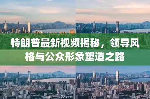 特朗普最新視頻揭秘，領(lǐng)導(dǎo)風(fēng)格與公眾形象塑造之路