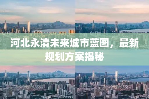 河北永清未來(lái)城市藍(lán)圖，最新規(guī)劃方案揭秘