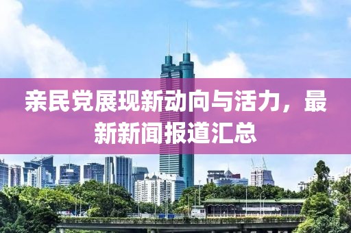 親民黨展現(xiàn)新動(dòng)向與活力，最新新聞報(bào)道匯總