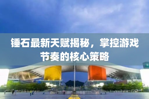 錘石最新天賦揭秘，掌控游戲節(jié)奏的核心策略