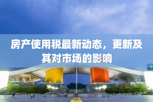 房產(chǎn)使用稅最新動(dòng)態(tài)，更新及其對(duì)市場(chǎng)的影響