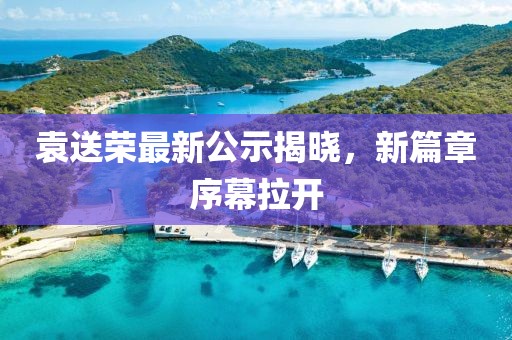 袁送榮最新公示揭曉，新篇章序幕拉開