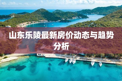 山東樂陵最新房?jī)r(jià)動(dòng)態(tài)與趨勢(shì)分析