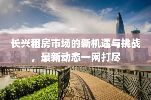 長(zhǎng)興租房市場(chǎng)的新機(jī)遇與挑戰(zhàn)，最新動(dòng)態(tài)一網(wǎng)打盡