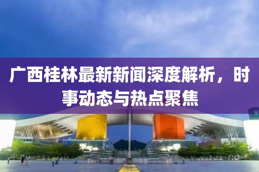 廣西桂林最新新聞深度解析，時事動態(tài)與熱點聚焦