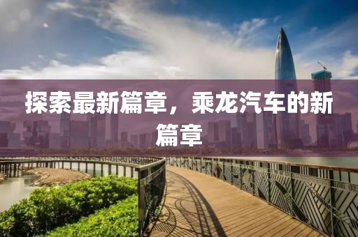 探索最新篇章，乘龍汽車的新篇章