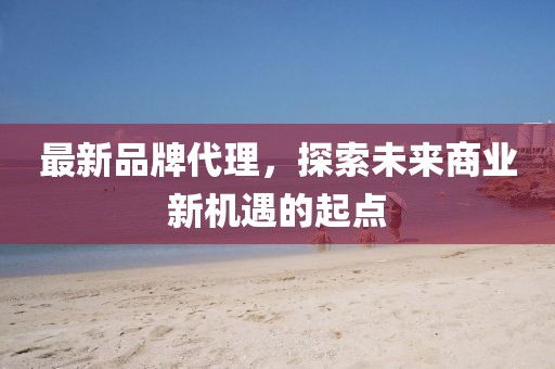 最新品牌代理，探索未來商業(yè)新機遇的起點