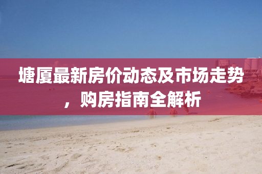塘廈最新房價動態(tài)及市場走勢，購房指南全解析