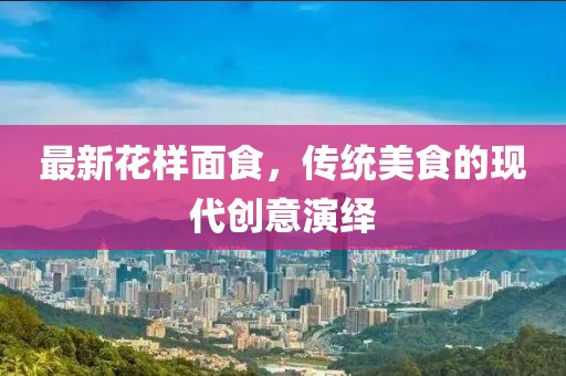最新花樣面食，傳統(tǒng)美食的現(xiàn)代創(chuàng)意演繹