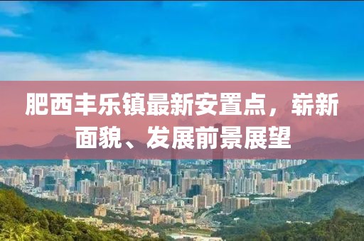 肥西豐樂鎮(zhèn)最新安置點(diǎn)，嶄新面貌、發(fā)展前景展望