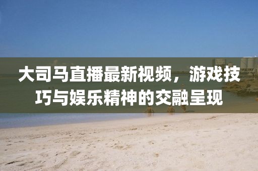 大司馬直播最新視頻，游戲技巧與娛樂精神的交融呈現(xiàn)