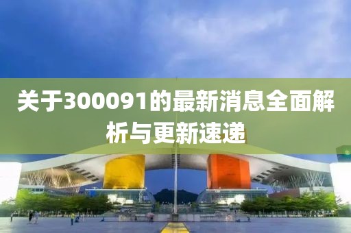 關于300091的最新消息全面解析與更新速遞