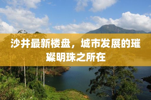 沙井最新樓盤，城市發(fā)展的璀璨明珠之所在