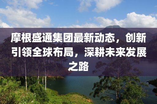 摩根盛通集團(tuán)最新動(dòng)態(tài)，創(chuàng)新引領(lǐng)全球布局，深耕未來(lái)發(fā)展之路