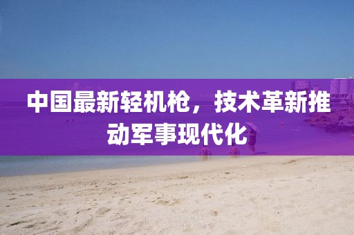 中國最新輕機(jī)槍，技術(shù)革新推動(dòng)軍事現(xiàn)代化
