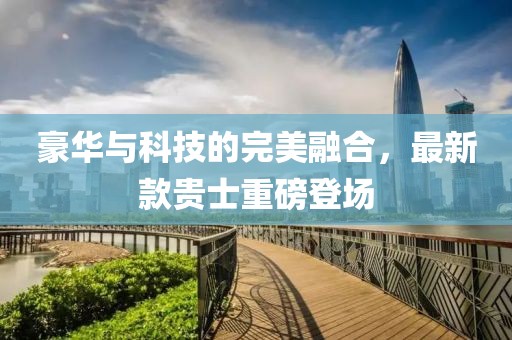 豪華與科技的完美融合，最新款貴士重磅登場(chǎng)