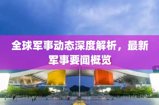 全球軍事動(dòng)態(tài)深度解析，最新軍事要聞概覽
