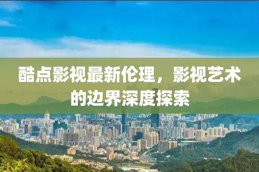 酷點影視最新倫理，影視藝術的邊界深度探索