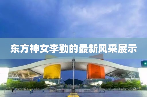 東方神女李勤的最新風(fēng)采展示