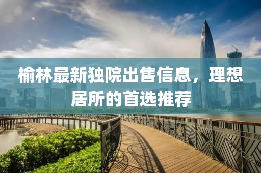 榆林最新獨院出售信息，理想居所的首選推薦