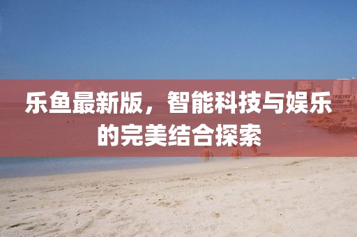 樂魚最新版，智能科技與娛樂的完美結(jié)合探索
