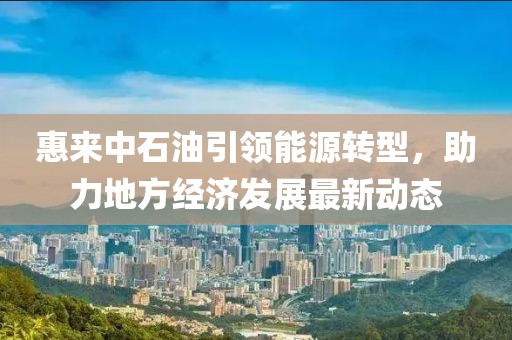 惠來中石油引領(lǐng)能源轉(zhuǎn)型，助力地方經(jīng)濟(jì)發(fā)展最新動態(tài)
