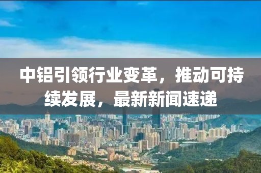 中鋁引領行業(yè)變革，推動可持續(xù)發(fā)展，最新新聞速遞