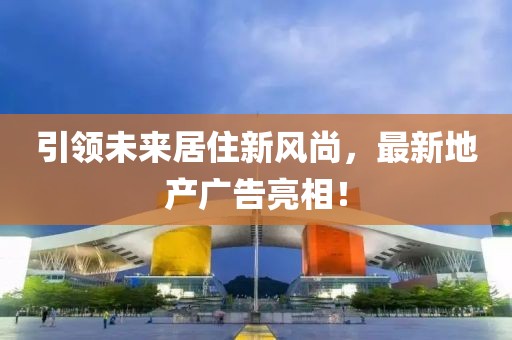 引領(lǐng)未來居住新風(fēng)尚，最新地產(chǎn)廣告亮相！