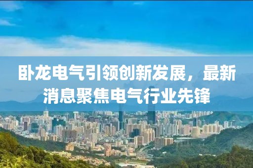 臥龍電氣引領(lǐng)創(chuàng)新發(fā)展，最新消息聚焦電氣行業(yè)先鋒
