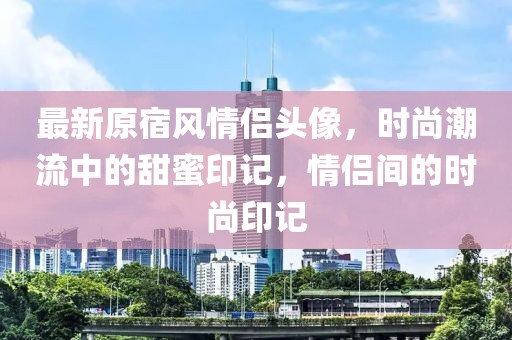 最新原宿風(fēng)情侶頭像，時尚潮流中的甜蜜印記，情侶間的時尚印記
