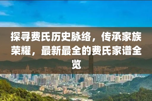 探尋費(fèi)氏歷史脈絡(luò)，傳承家族榮耀，最新最全的費(fèi)氏家譜全覽