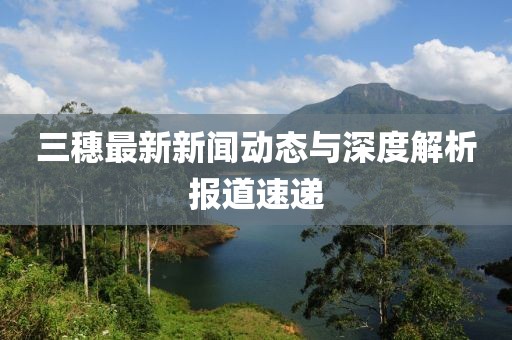 三穗最新新聞動態(tài)與深度解析報道速遞