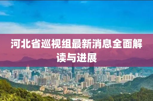 河北省巡視組最新消息全面解讀與進展
