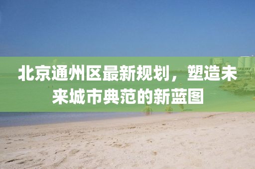 北京通州區(qū)最新規(guī)劃，塑造未來城市典范的新藍(lán)圖