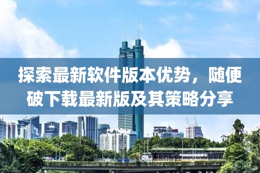 探索最新軟件版本優(yōu)勢(shì)，隨便破下載最新版及其策略分享