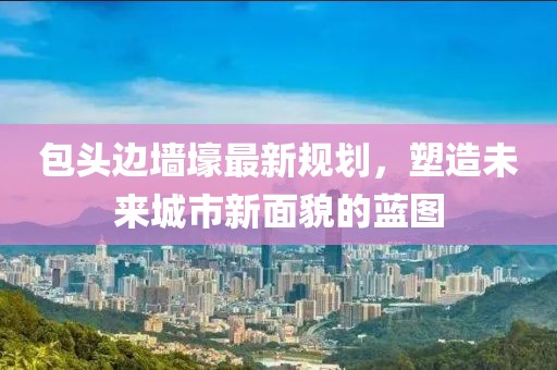 包頭邊墻壕最新規(guī)劃，塑造未來城市新面貌的藍(lán)圖