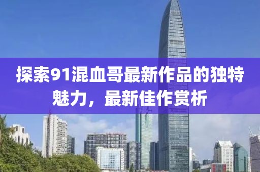 探索91混血哥最新作品的獨特魅力，最新佳作賞析
