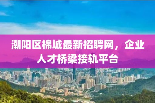 潮陽區(qū)棉城最新招聘網(wǎng)，企業(yè)人才橋梁接軌平臺(tái)